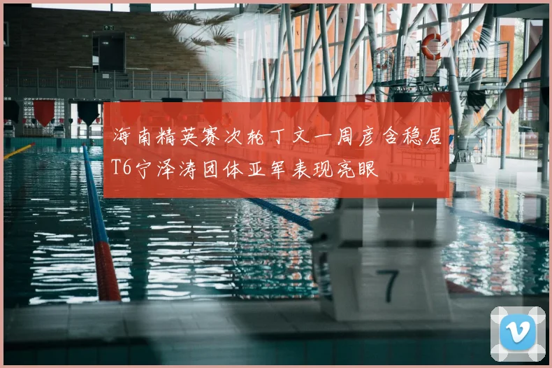 海南精英赛次轮丁文一周彦含稳居T6宁泽涛团体亚军表现亮眼