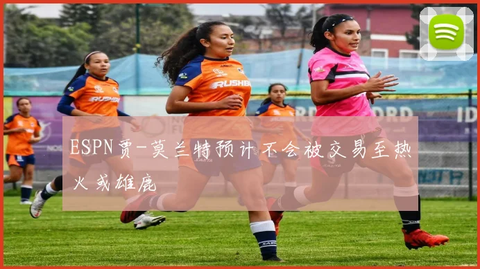 ESPN贾-莫兰特预计不会被交易至热火或雄鹿