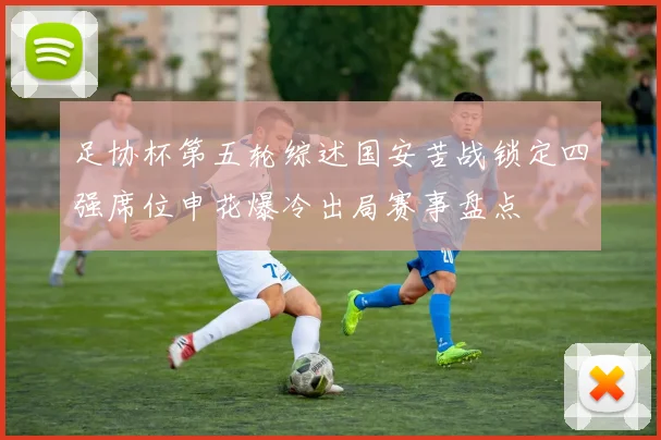 足协杯第五轮综述国安苦战锁定四强席位申花爆冷出局赛事盘点