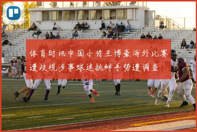 体育时讯中国小将王博豪海外比赛遭歧视涉事球迷挑衅手势遭调查
