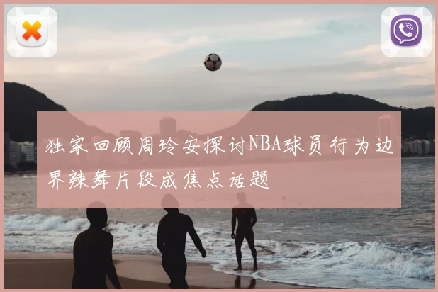 独家回顾周玲安探讨NBA球员行为边界辣舞片段成焦点话题
