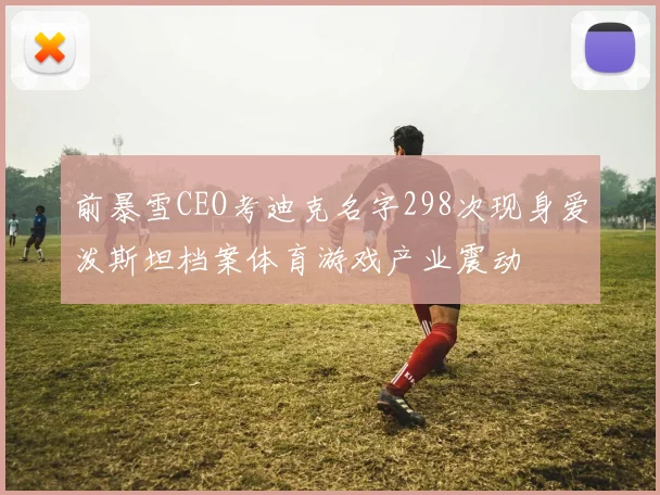 前暴雪CEO考迪克名字298次现身爱泼斯坦档案体育游戏产业震动