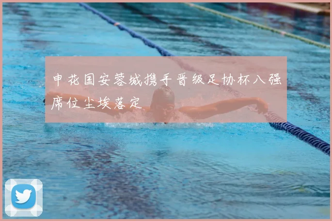 申花国安蓉城携手晋级足协杯八强席位尘埃落定