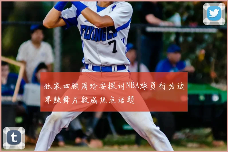 独家回顾周玲安探讨NBA球员行为边界辣舞片段成焦点话题