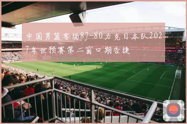 中国男篮客场87-80力克日本队2027年世预赛第二窗口期告捷