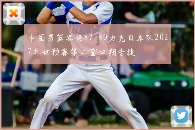中国男篮客场87-80力克日本队2027年世预赛第二窗口期告捷