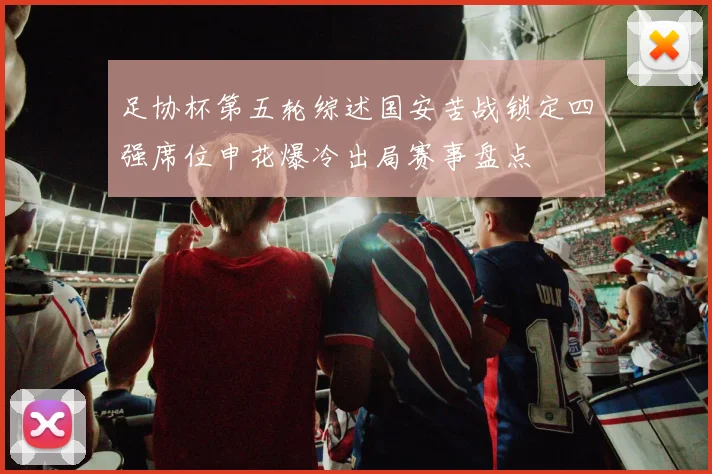 足协杯第五轮综述国安苦战锁定四强席位申花爆冷出局赛事盘点